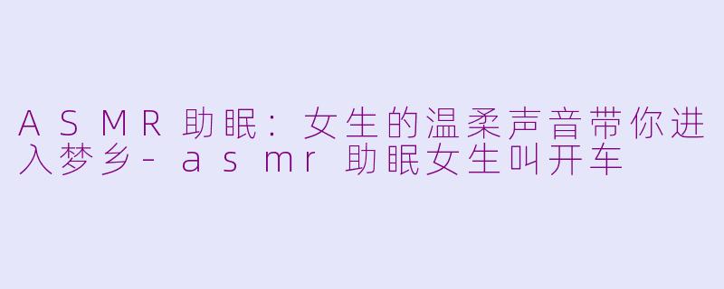 ASMR助眠：女生的温柔声音带你进入梦乡-asmr助眠女生叫开车