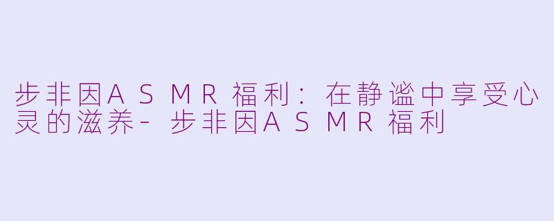 步非因ASMR福利：在静谧中享受心灵的滋养-步非因ASMR福利