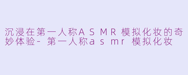 沉浸在第一人称ASMR模拟化妆的奇妙体验-第一人称asmr模拟化妆