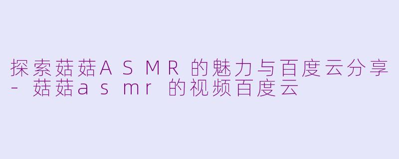 探索菇菇ASMR的魅力与百度云分享-菇菇asmr的视频百度云