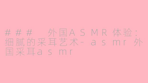 ### 外国ASMR体验：细腻的采耳艺术-asmr外国采耳asmr