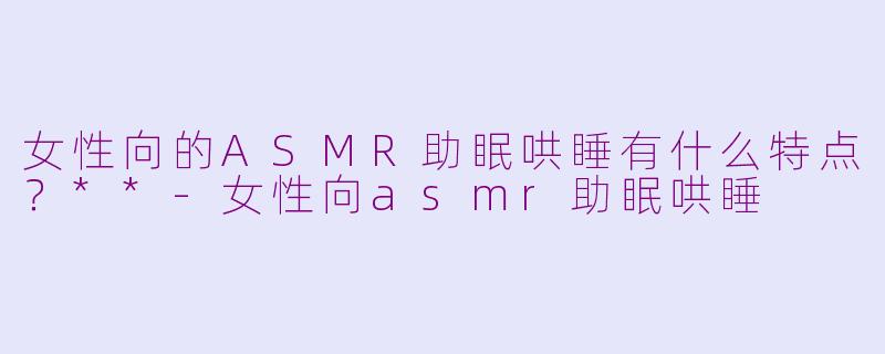 女性向的ASMR助眠哄睡有什么特点?**