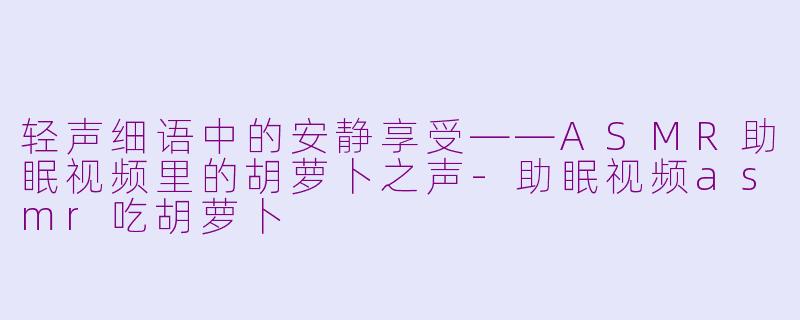 轻声细语中的安静享受——ASMR助眠视频里的胡萝卜之声-助眠视频asmr吃胡萝卜
