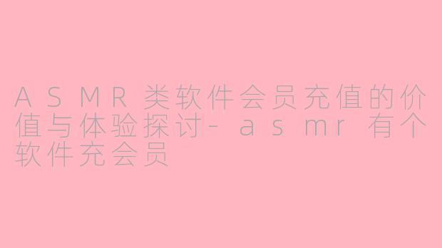 ASMR类软件会员充值的价值与体验探讨-asmr有个软件充会员