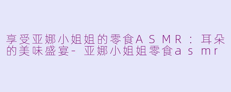 享受亚娜小姐姐的零食ASMR：耳朵的美味盛宴-亚娜小姐姐零食asmr
