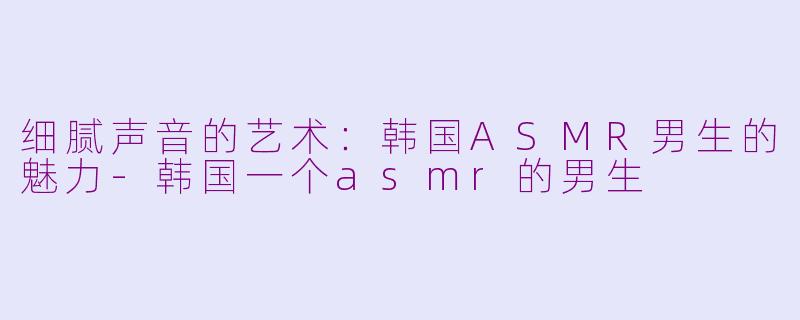 细腻声音的艺术：韩国ASMR男生的魅力-韩国一个asmr的男生