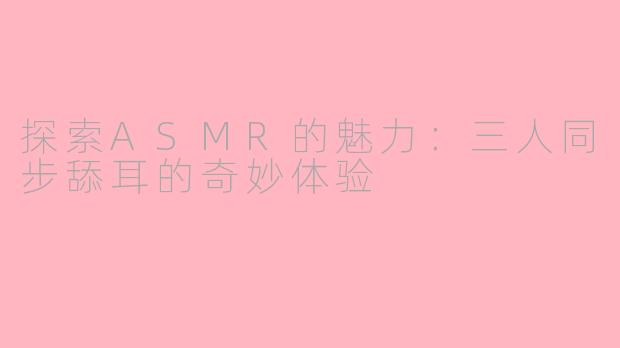 探索ASMR的魅力：三人同步舔耳的奇妙体验