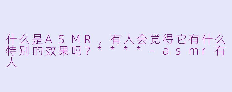 什么是ASMR,有人会觉得它有什么特别的效果吗?****
