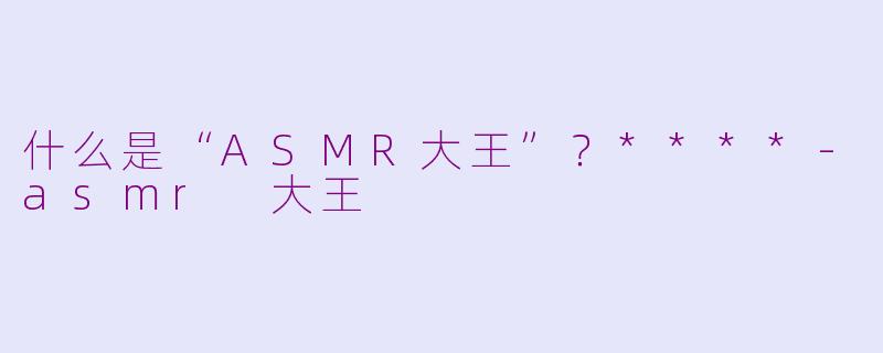 什么是“ASMR大王”？****-asmr 大王