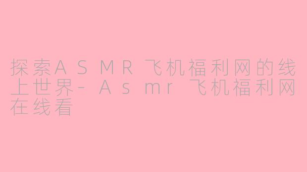 探索ASMR飞机福利网的线上世界-Asmr飞机福利网在线看