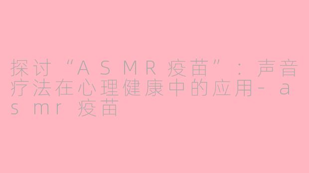 探讨“ASMR疫苗”：声音疗法在心理健康中的应用-asmr疫苗