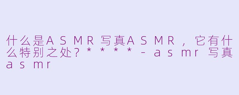 什么是ASMR写真ASMR,它有什么特别之处?****