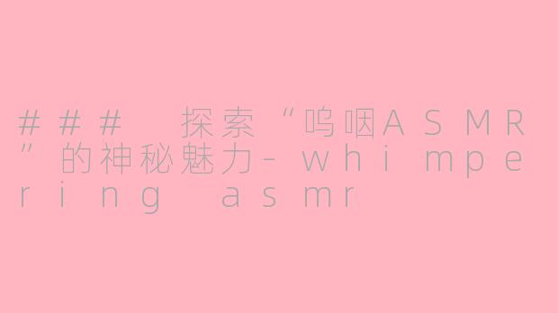 ### 探索“呜咽ASMR”的神秘魅力-whimpering asmr
