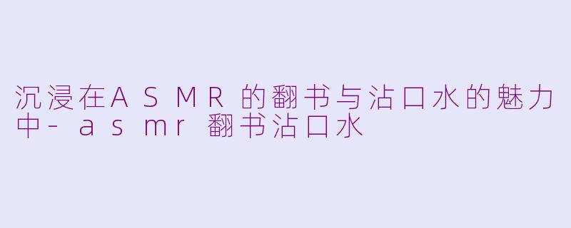沉浸在ASMR的翻书与沾口水的魅力中-asmr翻书沾口水