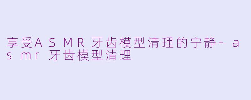 享受ASMR牙齿模型清理的宁静-asmr牙齿模型清理
