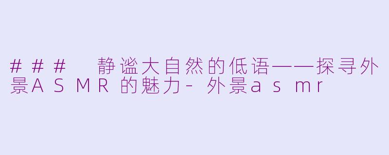 ### 静谧大自然的低语——探寻外景ASMR的魅力-外景asmr