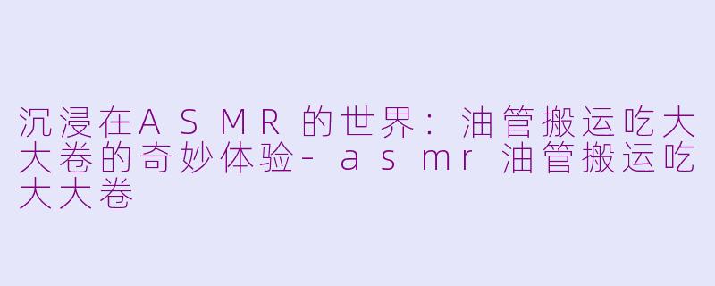 沉浸在ASMR的世界：油管搬运吃大大卷的奇妙体验-asmr油管搬运吃大大卷