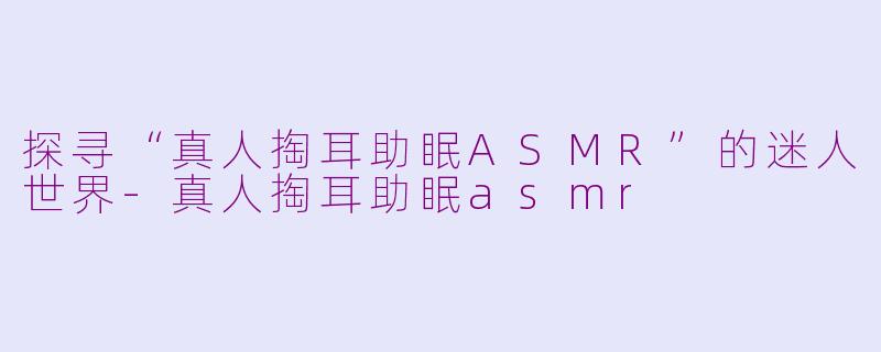 探寻“真人掏耳助眠ASMR”的迷人世界-真人掏耳助眠asmr