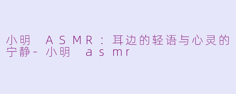 小明 ASMR：耳边的轻语与心灵的宁静-小明 asmr