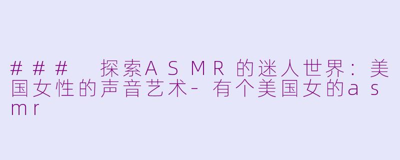 ### 探索ASMR的迷人世界：美国女性的声音艺术-有个美国女的asmr