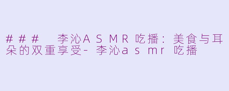 ### 李沁ASMR吃播：美食与耳朵的双重享受-李沁asmr吃播