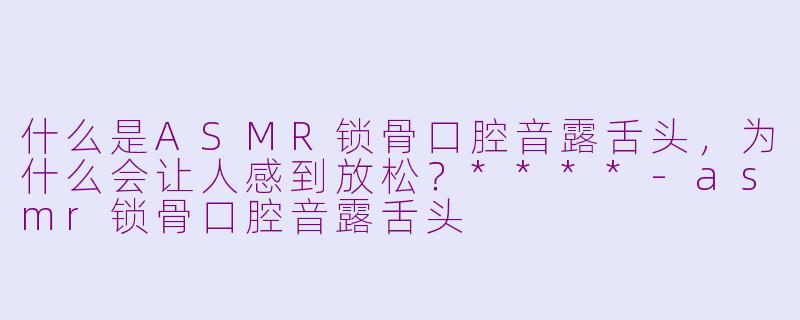 什么是ASMR锁骨口腔音露舌头，为什么会让人感到放松？****-asmr锁骨口腔音露舌头