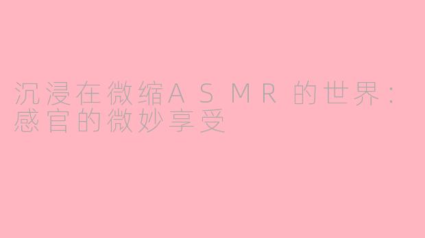 沉浸在微缩ASMR的世界：感官的微妙享受