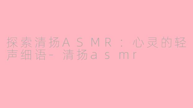 探索清扬ASMR：心灵的轻声细语-清扬asmr