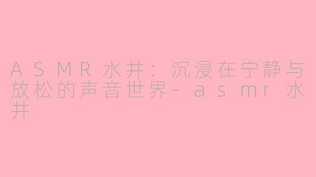 ASMR水井：沉浸在宁静与放松的声音世界-asmr水井