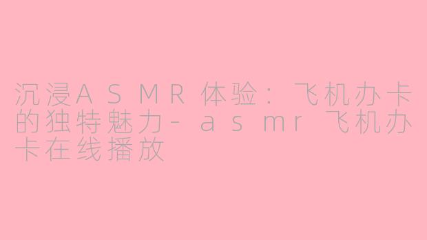 沉浸ASMR体验：飞机办卡的独特魅力-asmr飞机办卡在线播放