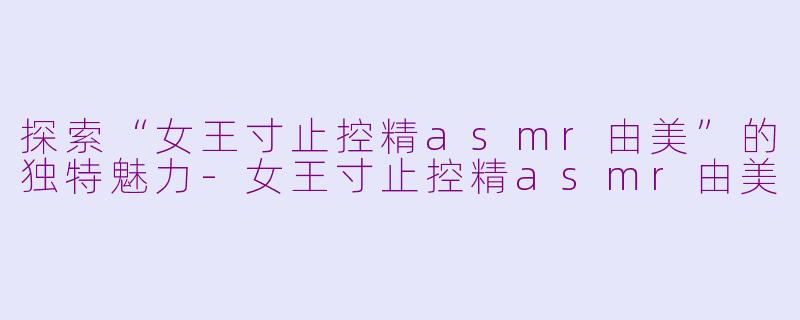 探索“女王寸止控精asmr由美”的独特魅力-女王寸止控精asmr由美