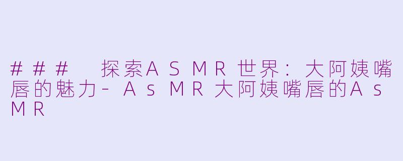 ### 探索ASMR世界：大阿姨嘴唇的魅力-AsMR大阿姨嘴唇的AsMR