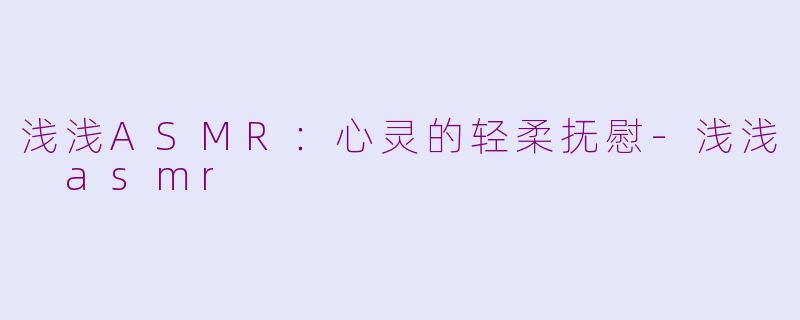 浅浅ASMR：心灵的轻柔抚慰-浅浅 asmr