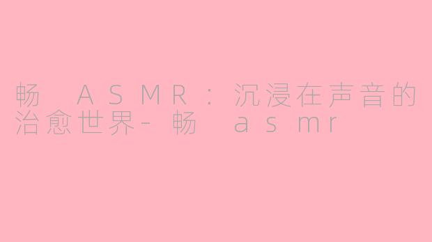 畅 ASMR：沉浸在声音的治愈世界-畅 asmr