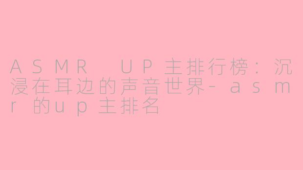 ASMR UP主排行榜：沉浸在耳边的声音世界-asmr的up主排名