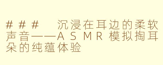 ### 沉浸在耳边的柔软声音——ASMR模拟掏耳朵的纯蕴体验