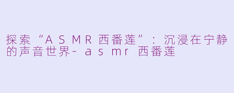 探索“ASMR西番莲”：沉浸在宁静的声音世界-asmr西番莲