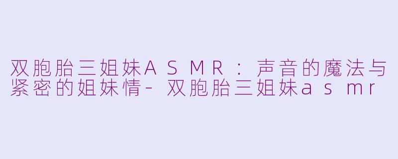 双胞胎三姐妹ASMR：声音的魔法与紧密的姐妹情-双胞胎三姐妹asmr
