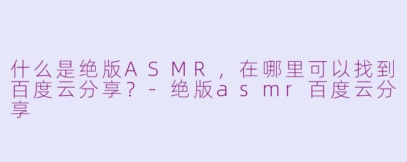 什么是绝版ASMR，在哪里可以找到百度云分享？-绝版asmr百度云分享