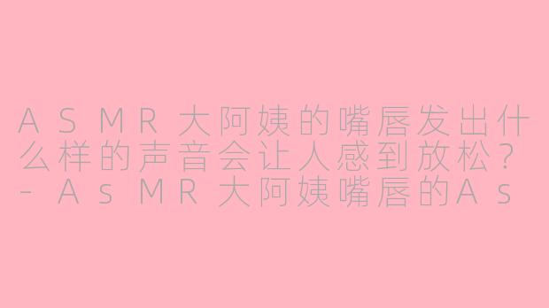 ASMR大阿姨的嘴唇发出什么样的声音会让人感到放松？