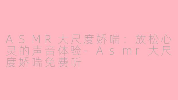 ASMR大尺度娇喘：放松心灵的声音体验-Asmr大尺度娇喘免费听