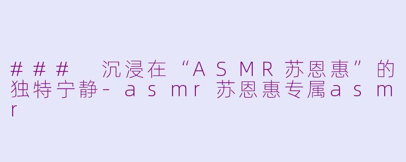 ### 沉浸在“ASMR苏恩惠”的独特宁静-asmr苏恩惠专属asmr