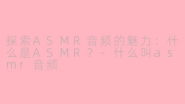 探索ASMR音频的魅力：什么是ASMR？-什么叫asmr音频