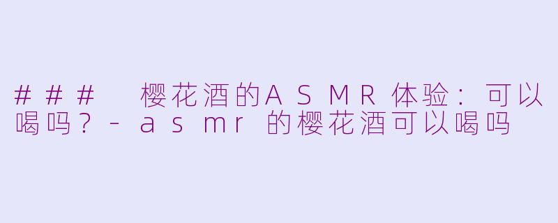 ### 樱花酒的ASMR体验：可以喝吗？-asmr的樱花酒可以喝吗