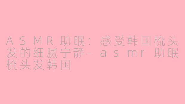 ASMR助眠：感受韩国梳头发的细腻宁静-asmr助眠梳头发韩国