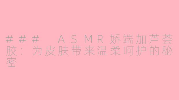 ### ASMR娇端加芦荟胶：为皮肤带来温柔呵护的秘密