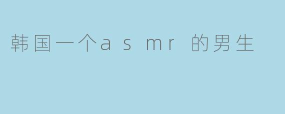 你对这个韩国的ASMR男生有什么看法？**