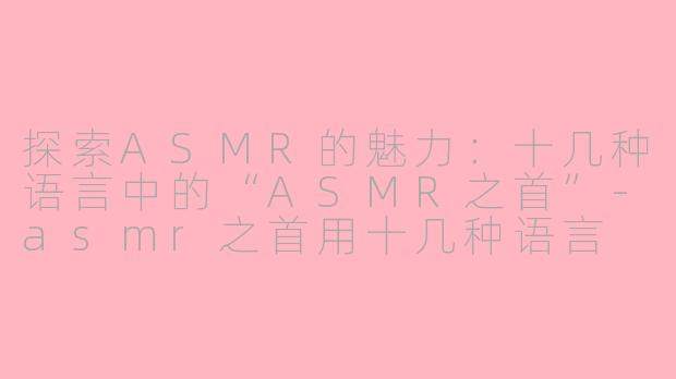 探索ASMR的魅力：十几种语言中的“ASMR之首”-asmr之首用十几种语言