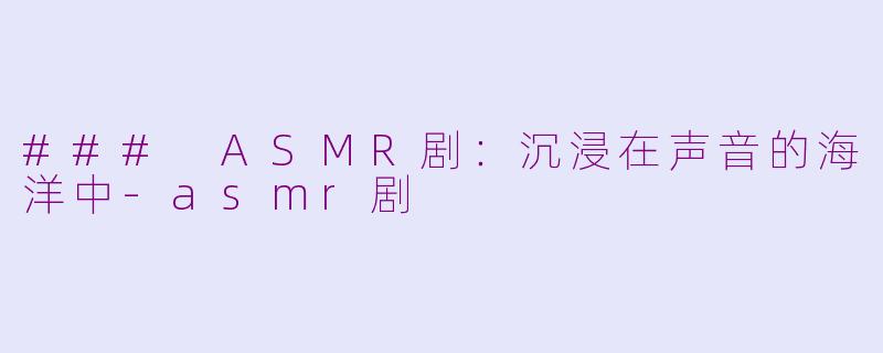 ### ASMR剧：沉浸在声音的海洋中-asmr剧