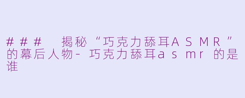 ### 揭秘“巧克力舔耳ASMR”的幕后人物-巧克力舔耳asmr的是谁